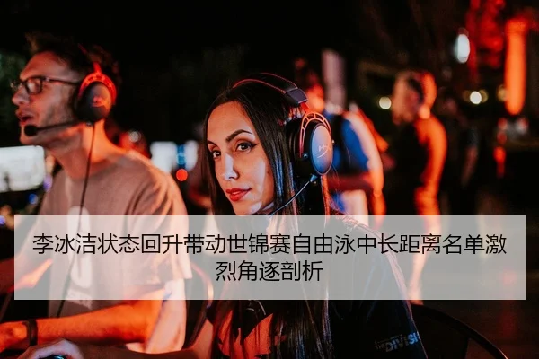 李冰洁状态回升带动世锦赛自由泳中长距离名单激烈角逐剖析